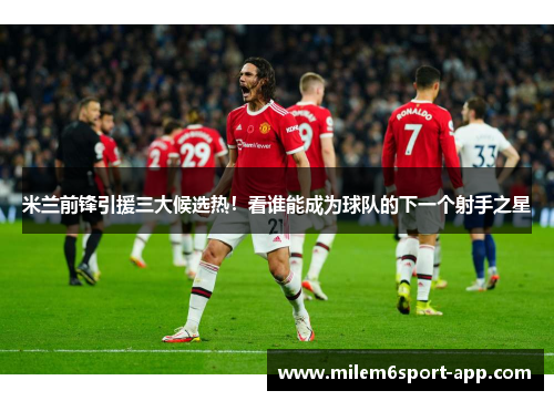 米兰前锋引援三大候选热！看谁能成为球队的下一个射手之星